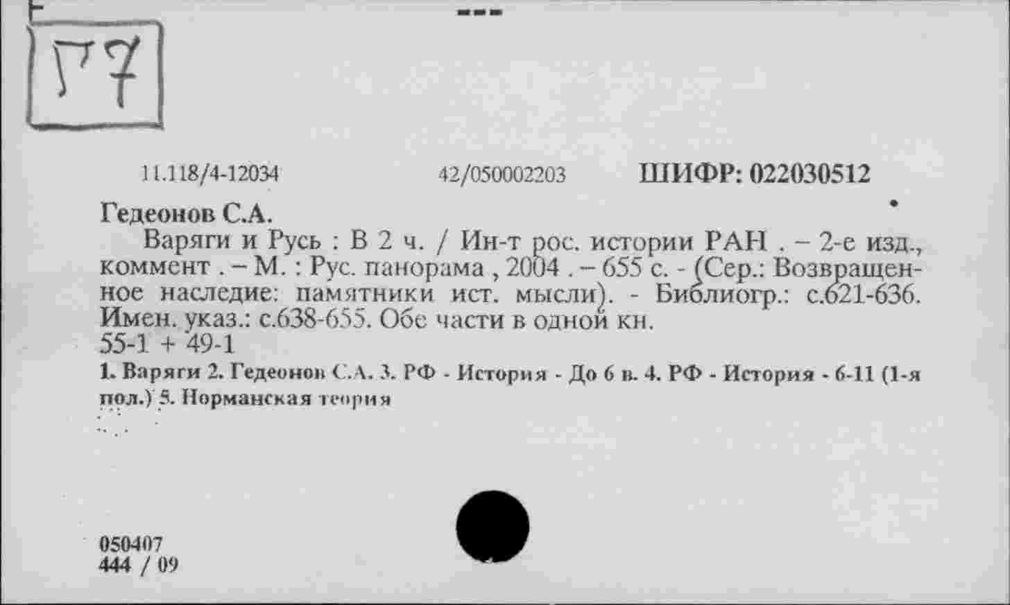 ﻿11.118/4-12034	42/050002203 ШИФР: 022030512
Гедеонов С.А.
Варяги и Русь : В 2 ч. / Ин-т рос. истории РАН . - 2-е изд., коммент . - М. : Рус. панорама , 2004 . - 655 с. - (Сер.: Возвращенное наследие: памятники ист. мысли). - Библиогр.: с.621-636. Имен, указ.: с.638-655. Обе части в одной кн.
55-1 + 49-1
1. Варяги 2. Гедеонов С.А. 3. РФ - История - До 6 в. 4. РФ - История - 6-11 (1-я пол.) 5. Норманская теория
050407
444 / 09